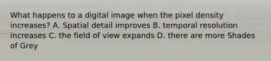 What happens to a digital image when the pixel density increases? A. Spatial detail improves B. temporal resolution increases C. the field of view expands D. there are more Shades of Grey