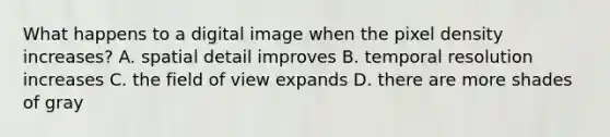 What happens to a digital image when the pixel density increases? A. spatial detail improves B. temporal resolution increases C. the field of view expands D. there are more shades of gray