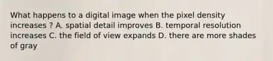 What happens to a digital image when the pixel density increases ? A. spatial detail improves B. temporal resolution increases C. the field of view expands D. there are more shades of gray