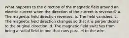 What happens to the direction of the magnetic field around an electric current when the direction of the current is reversed? a. The magnetic field direction reverses. b. The field vanishes. c. The magnetic field direction changes so that it is perpendicular to the original direction. d. The magnetic field switches from being a radial field to one that runs parallel to the wire.