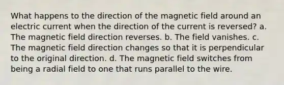 What happens to the direction of the magnetic field around an electric current when the direction of the current is reversed? a. The magnetic field direction reverses. b. The field vanishes. c. The magnetic field direction changes so that it is perpendicular to the original direction. d. The magnetic field switches from being a radial field to one that runs parallel to the wire.