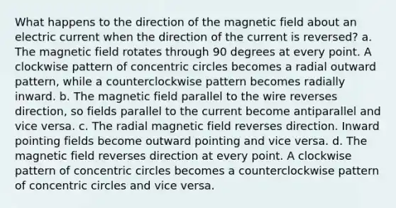 What happens to the direction of the magnetic field about an electric current when the direction of the current is reversed? a. The magnetic field rotates through 90 degrees at every point. A clockwise pattern of concentric circles becomes a radial outward pattern, while a counterclockwise pattern becomes radially inward. b. The magnetic field parallel to the wire reverses direction, so fields parallel to the current become antiparallel and vice versa. c. The radial magnetic field reverses direction. Inward pointing fields become outward pointing and vice versa. d. The magnetic field reverses direction at every point. A clockwise pattern of concentric circles becomes a counterclockwise pattern of concentric circles and vice versa.