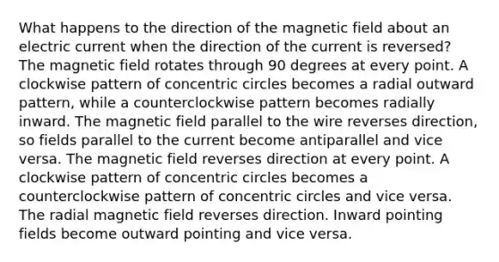 What happens to the direction of the magnetic field about an electric current when the direction of the current is reversed? The magnetic field rotates through 90 degrees at every point. A clockwise pattern of concentric circles becomes a radial outward pattern, while a counterclockwise pattern becomes radially inward. The magnetic field parallel to the wire reverses direction, so fields parallel to the current become antiparallel and vice versa. The magnetic field reverses direction at every point. A clockwise pattern of concentric circles becomes a counterclockwise pattern of concentric circles and vice versa. The radial magnetic field reverses direction. Inward pointing fields become outward pointing and vice versa.