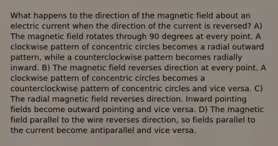 What happens to the direction of the magnetic field about an electric current when the direction of the current is reversed? A) The magnetic field rotates through 90 degrees at every point. A clockwise pattern of concentric circles becomes a radial outward pattern, while a counterclockwise pattern becomes radially inward. B) The magnetic field reverses direction at every point. A clockwise pattern of concentric circles becomes a counterclockwise pattern of concentric circles and vice versa. C) The radial magnetic field reverses direction. Inward pointing fields become outward pointing and vice versa. D) The magnetic field parallel to the wire reverses direction, so fields parallel to the current become antiparallel and vice versa.