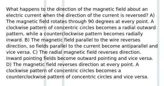 What happens to the direction of the magnetic field about an electric current when the direction of the current is reversed? A) The magnetic field rotates through 90 degrees at every point. A clockwise pattern of concentric circles becomes a radial outward pattern, while a counterclockwise pattern becomes radially inward. B) The magnetic field parallel to the wire reverses direction, so fields parallel to the current become antiparallel and vice versa. C) The radial magnetic field reverses direction. Inward pointing fields become outward pointing and vice versa. D) The magnetic field reverses direction at every point. A clockwise pattern of concentric circles becomes a counterclockwise pattern of concentric circles and vice versa.