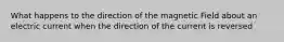 What happens to the direction of the magnetic Field about an electric current when the direction of the current is reversed