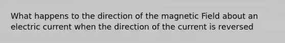 What happens to the direction of the magnetic Field about an electric current when the direction of the current is reversed