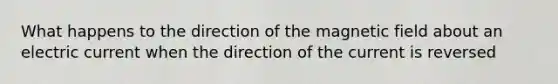 What happens to the direction of the magnetic field about an electric current when the direction of the current is reversed