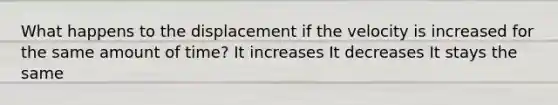 What happens to the displacement if the velocity is increased for the same amount of time? It increases It decreases It stays the same