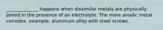 ______________ happens when dissimilar metals are physically joined in the presence of an electrolyte. The more anodic metal corrodes. example: aluminum alloy with steel screws.