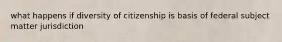 what happens if diversity of citizenship is basis of federal subject matter jurisdiction