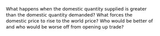 What happens when the domestic quantity supplied is greater than the domestic quantity demanded? What forces the domestic price to rise to the world price? Who would be better of and who would be worse off from opening up trade?