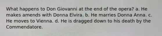 What happens to Don Giovanni at the end of the opera? a. He makes amends with Donna Elvira. b. He marries Donna Anna. c. He moves to Vienna. d. He is dragged down to his death by the Commendatore.