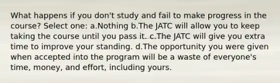 What happens if you don't study and fail to make progress in the course? Select one: a.Nothing b.The JATC will allow you to keep taking the course until you pass it. c.The JATC will give you extra time to improve your standing. d.The opportunity you were given when accepted into the program will be a waste of everyone's time, money, and effort, including yours.