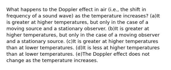 What happens to the Doppler effect in air (i.e., the shift in frequency of a sound wave) as the temperature increases? (a)It is greater at higher temperatures, but only in the case of a moving source and a stationary observer. (b)It is greater at higher temperatures, but only in the case of a moving observer and a stationary source. (c)It is greater at higher temperatures than at lower temperatures. (d)It is less at higher temperatures than at lower temperatures. (e)The Doppler effect does not change as the temperature increases.