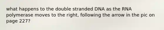 what happens to the double stranded DNA as the RNA polymerase moves to the right, following the arrow in the pic on page 227?