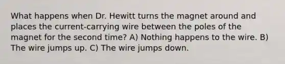 What happens when Dr. Hewitt turns the magnet around and places the current-carrying wire between the poles of the magnet for the second time? A) Nothing happens to the wire. B) The wire jumps up. C) The wire jumps down.