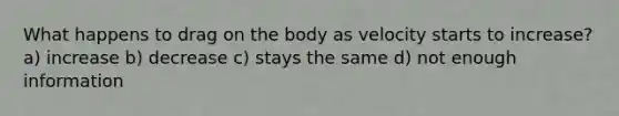 What happens to drag on the body as velocity starts to increase? a) increase b) decrease c) stays the same d) not enough information