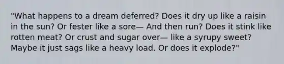 "What happens to a dream deferred? Does it dry up like a raisin in the sun? Or fester like a sore— And then run? Does it stink like rotten meat? Or crust and sugar over— like a syrupy sweet? Maybe it just sags like a heavy load. Or does it explode?"