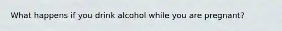 What happens if you drink alcohol while you are pregnant?