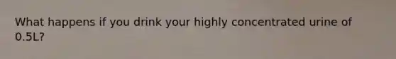 What happens if you drink your highly concentrated urine of 0.5L?
