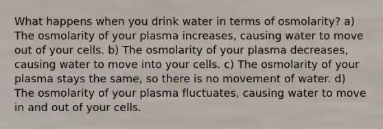 What happens when you drink water in terms of osmolarity? a) The osmolarity of your plasma increases, causing water to move out of your cells. b) The osmolarity of your plasma decreases, causing water to move into your cells. c) The osmolarity of your plasma stays the same, so there is no movement of water. d) The osmolarity of your plasma fluctuates, causing water to move in and out of your cells.