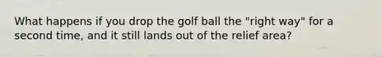 What happens if you drop the golf ball the "right way" for a second time, and it still lands out of the relief area?