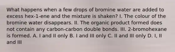 What happens when a few drops of bromine water are added to excess hex-1-ene and the mixture is shaken? I. The colour of the bromine water disappears. II. The organic product formed does not contain any carbon-carbon double bonds. III. 2-bromohexane is formed. A. I and II only B. I and III only C. II and III only D. I, II and III