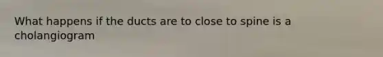 What happens if the ducts are to close to spine is a cholangiogram