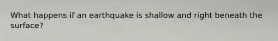 What happens if an earthquake is shallow and right beneath the surface?