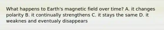 What happens to Earth's magnetic field over time? A. it changes polarity B. it continually strengthens C. it stays the same D. it weaknes and eventualy disappears