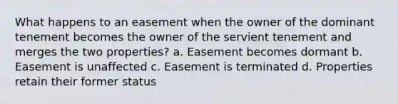 What happens to an easement when the owner of the dominant tenement becomes the owner of the servient tenement and merges the two properties? a. Easement becomes dormant b. Easement is unaffected c. Easement is terminated d. Properties retain their former status