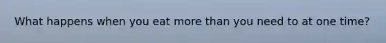 What happens when you eat more than you need to at one time?