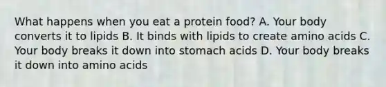 What happens when you eat a protein food? A. Your body converts it to lipids B. It binds with lipids to create amino acids C. Your body breaks it down into stomach acids D. Your body breaks it down into amino acids