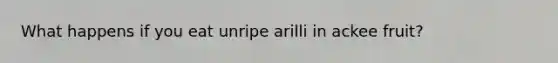 What happens if you eat unripe arilli in ackee fruit?