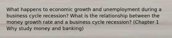 What happens to economic growth and unemployment during a business cycle recession? What is the relationship between the money growth rate and a business cycle recession? (Chapter 1 Why study money and banking)