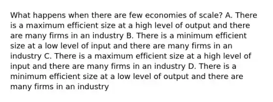 What happens when there are few economies of scale? A. There is a maximum efficient size at a high level of output and there are many firms in an industry B. There is a minimum efficient size at a low level of input and there are many firms in an industry C. There is a maximum efficient size at a high level of input and there are many firms in an industry D. There is a minimum efficient size at a low level of output and there are many firms in an industry