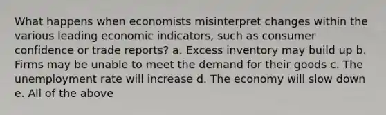 What happens when economists misinterpret changes within the various leading economic indicators, such as consumer confidence or trade reports? a. Excess inventory may build up b. Firms may be unable to meet the demand for their goods c. The unemployment rate will increase d. The economy will slow down e. All of the above