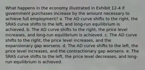 What happens in the economy illustrated in Exhibit 12-4 if government purchases increase by the amount necessary to achieve full employment? a. The AD curve shifts to the right, the SRAS curve shifts to the left, and long-run equilibrium is achieved. b. The AD curve shifts to the right, the price level increases, and long-run equilibrium is achieved. c. The AD curve shifts to the right, the price level increases, and the expansionary gap worsens. d. The AD curve shifts to the left, the price level increases, and the contractionary gap worsens. e. The SRAS curve shifts to the left, the price level decreases, and long-run equilibrium is achieved.