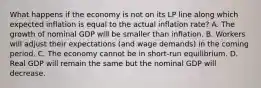 What happens if the economy is not on its LP line along which expected inflation is equal to the actual inflation​ rate? A. The growth of nominal GDP will be smaller than inflation. B. Workers will adjust their expectations​ (and wage​ demands) in the coming period. C. The economy cannot be in​ short-run equilibrium. D. Real GDP will remain the same but the nominal GDP will decrease.