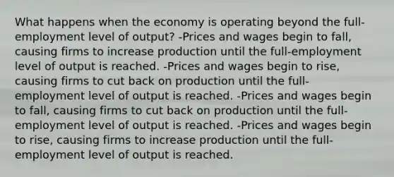 What happens when the economy is operating beyond the full-employment level of output? -Prices and wages begin to fall, causing firms to increase production until the full-employment level of output is reached. -Prices and wages begin to rise, causing firms to cut back on production until the full-employment level of output is reached. -Prices and wages begin to fall, causing firms to cut back on production until the full-employment level of output is reached. -Prices and wages begin to rise, causing firms to increase production until the full-employment level of output is reached.