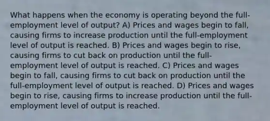 What happens when the economy is operating beyond the full-employment level of output? A) Prices and wages begin to fall, causing firms to increase production until the full-employment level of output is reached. B) Prices and wages begin to rise, causing firms to cut back on production until the full-employment level of output is reached. C) Prices and wages begin to fall, causing firms to cut back on production until the full-employment level of output is reached. D) Prices and wages begin to rise, causing firms to increase production until the full-employment level of output is reached.