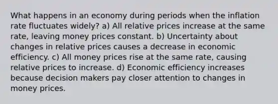 What happens in an economy during periods when the inflation rate fluctuates widely? a) All relative prices increase at the same rate, leaving money prices constant. b) Uncertainty about changes in relative prices causes a decrease in economic efficiency. c) All money prices rise at the same rate, causing relative prices to increase. d) Economic efficiency increases because decision makers pay closer attention to changes in money prices.