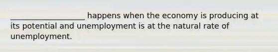 ___________________ happens when the economy is producing at its potential and unemployment is at the natural rate of unemployment.