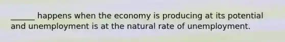 ______ happens when the economy is producing at its potential and unemployment is at the natural rate of unemployment.