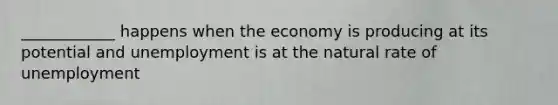 ____________ happens when the economy is producing at its potential and unemployment is at the natural rate of unemployment