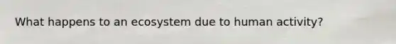 What happens to an ecosystem due to human activity?