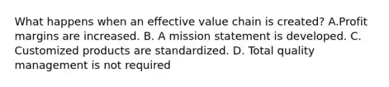 What happens when an effective value chain is created? A.Profit margins are increased. B. A mission statement is developed. C. Customized products are standardized. D. Total quality management is not required