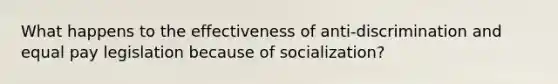 What happens to the effectiveness of anti-discrimination and equal pay legislation because of socialization?