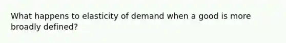 What happens to elasticity of demand when a good is more broadly defined?